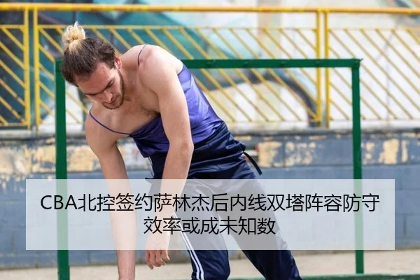 CBA北控签约萨林杰后内线双塔阵容防守效率或成未知数