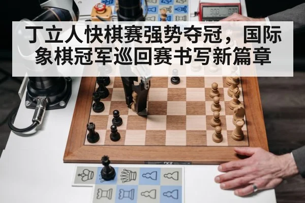 丁立人快棋赛强势夺冠，国际象棋冠军巡回赛书写新篇章
