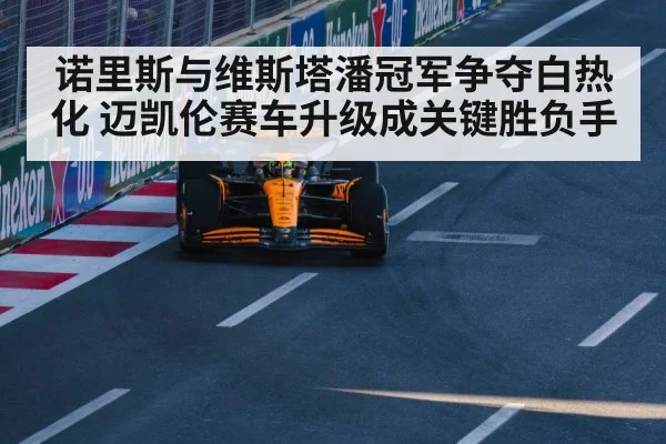 诺里斯与维斯塔潘冠军争夺白热化 迈凯伦赛车升级成关键胜负手