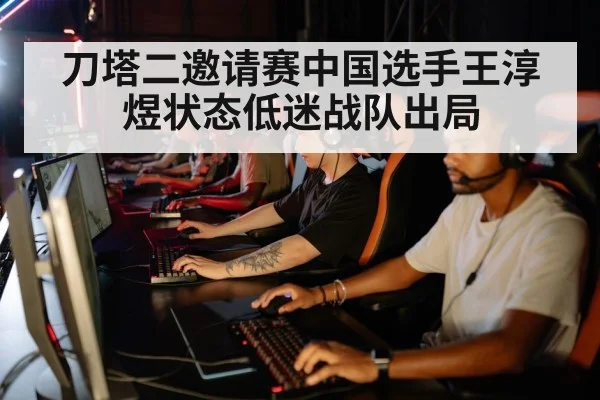 刀塔二邀请赛中国选手王淳煜状态低迷战队出局